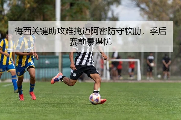 梅西关键助攻难掩迈阿密防守软肋，季后赛前景堪忧