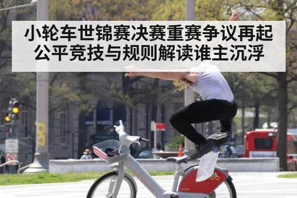 小轮车世锦赛决赛重赛争议再起 公平竞技与规则解读谁主沉浮